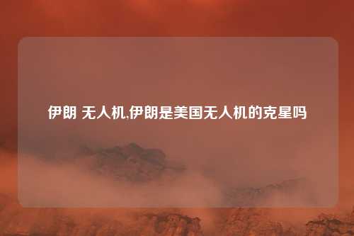 伊朗 无人机,伊朗是美国无人机的克星吗