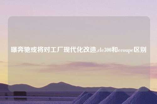 曝奔驰或将对工厂现代化改造,cle300和ecoupe区别