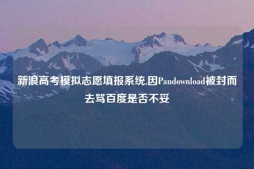 新浪高考模拟志愿填报系统,因Pandownload被封而去骂百度是否不妥