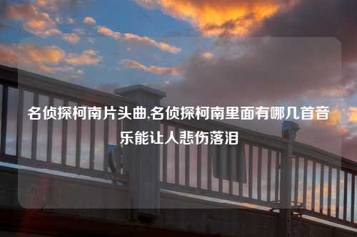 名侦探柯南片头曲,名侦探柯南里面有哪几首音乐能让人悲伤落泪