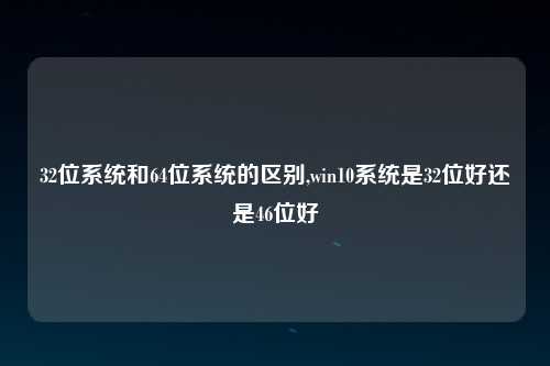 32位系统和64位系统的区别,win10系统是32位好还是46位好