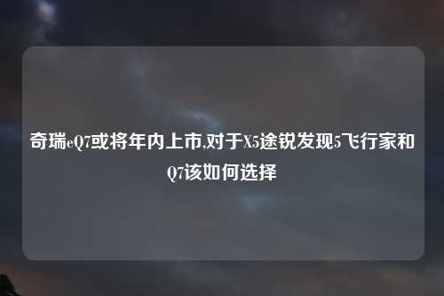 奇瑞eQ7或将年内上市,对于X5途锐发现5飞行家和Q7该如何选择