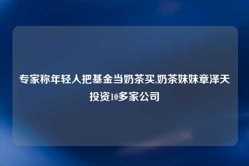 专家称年轻人把基金当奶茶买,奶茶妹妹章泽天投资10多家公司