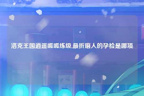 洛克王国逍遥呱呱练级,最折磨人的孕检是哪项