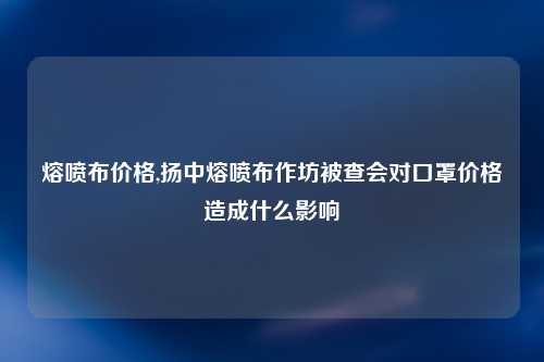 熔喷布价格,扬中熔喷布作坊被查会对口罩价格造成什么影响