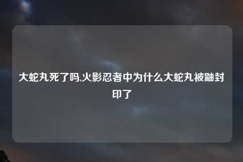 大蛇丸死了吗,火影忍者中为什么大蛇丸被鼬封印了