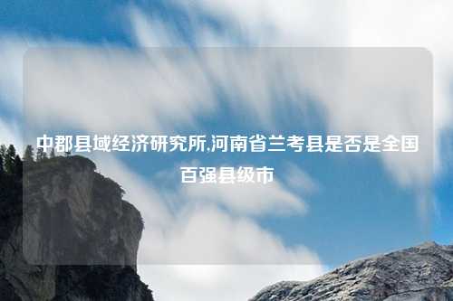 中郡县域经济研究所,河南省兰考县是否是全国百强县级市