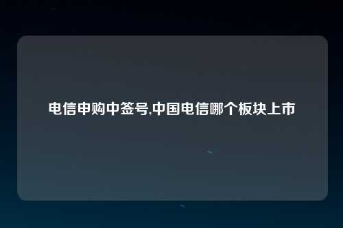 电信申购中签号,中国电信哪个板块上市