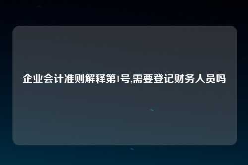 企业会计准则解释第1号,需要登记财务人员吗
