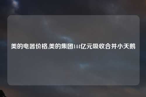 美的电器价格,美的集团144亿元吸收合并小天鹅