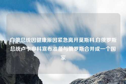 白俄总统因健康原因紧急离开莫斯科,白俄罗斯总统卢卡申科宣布准备与俄罗斯合并成一个国家