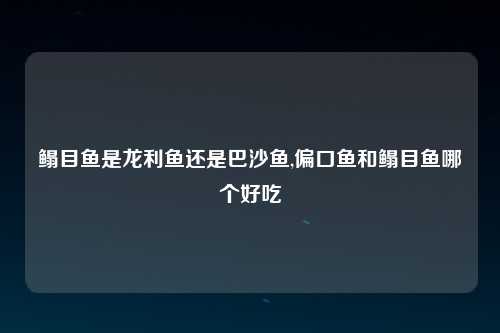鳎目鱼是龙利鱼还是巴沙鱼,偏口鱼和鳎目鱼哪个好吃