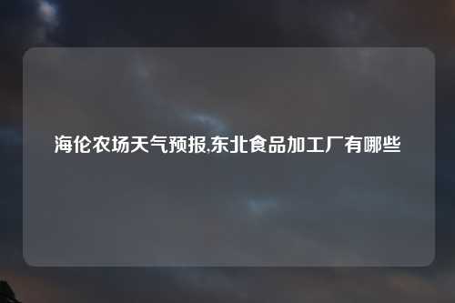 海伦农场天气预报,东北食品加工厂有哪些