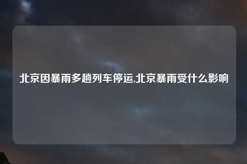 北京因暴雨多趟列车停运,北京暴雨受什么影响