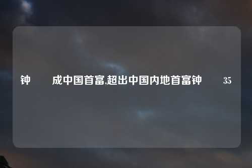 钟睒睒成中国首富,超出中国内地首富钟睒睒35