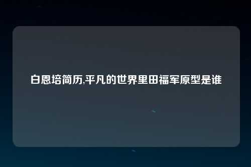 白恩培简历,平凡的世界里田福军原型是谁
