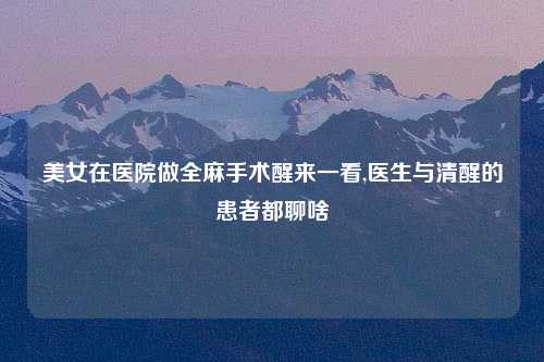 美女在医院做全麻手术醒来一看,医生与清醒的患者都聊啥