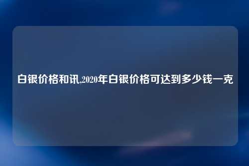 白银价格和讯,2020年白银价格可达到多少钱一克
