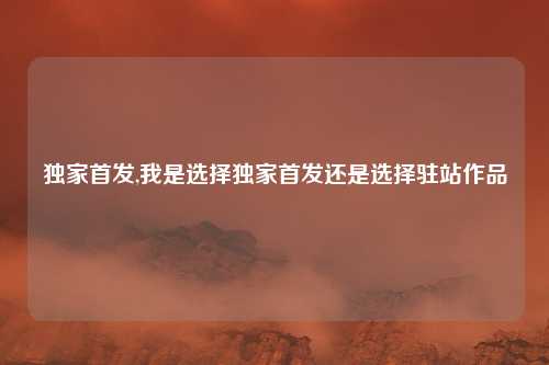 独家首发,我是选择独家首发还是选择驻站作品