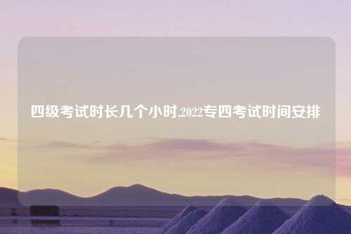 四级考试时长几个小时,2022专四考试时间安排