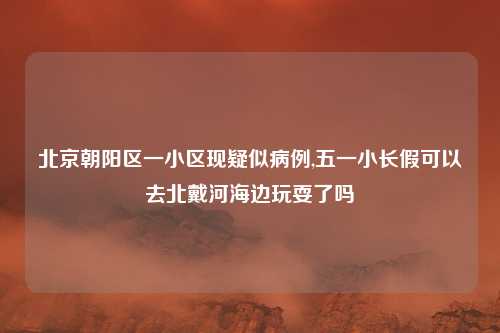 北京朝阳区一小区现疑似病例,五一小长假可以去北戴河海边玩耍了吗