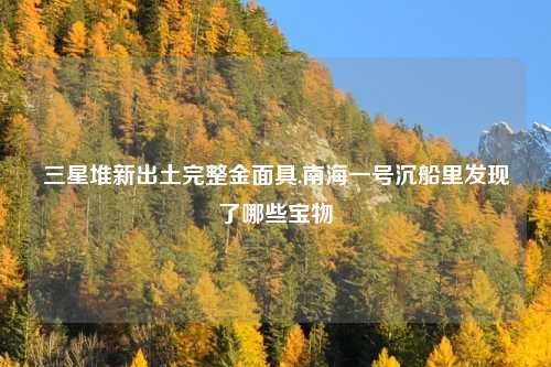 三星堆新出土完整金面具,南海一号沉船里发现了哪些宝物
