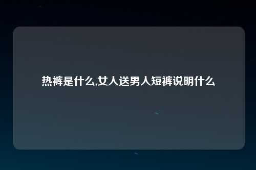 热裤是什么,女人送男人短裤说明什么