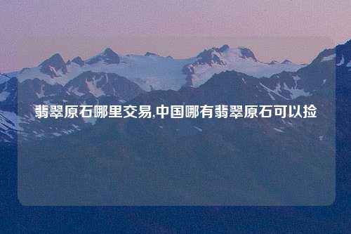 翡翠原石哪里交易,中国哪有翡翠原石可以捡