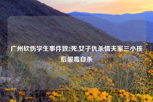 广州砍伤学生事件致2死,女子仇杀情夫家三小孩后服毒自杀