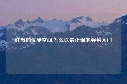 红叔的优酷空间,怎么以最正确的姿势入门