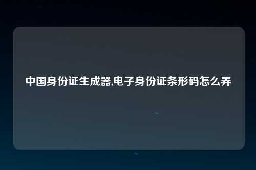 中国身份证生成器,电子身份证条形码怎么弄