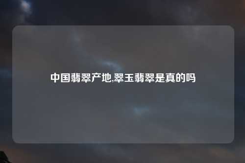 中国翡翠产地,翠玉翡翠是真的吗