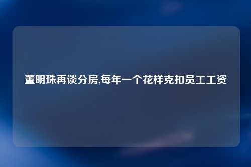 董明珠再谈分房,每年一个花样克扣员工工资