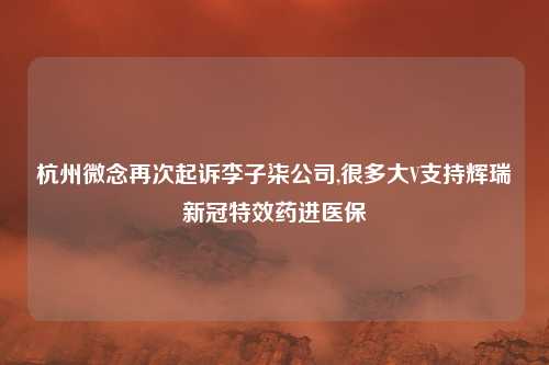杭州微念再次起诉李子柒公司,很多大V支持辉瑞新冠特效药进医保