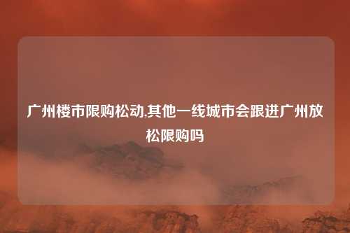 广州楼市限购松动,其他一线城市会跟进广州放松限购吗