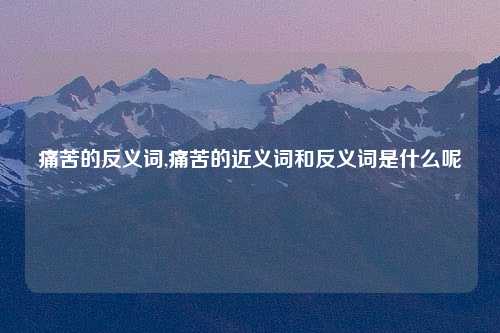 痛苦的反义词,痛苦的近义词和反义词是什么呢