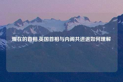 现在的首相,英国首相与内阁共进退如何理解