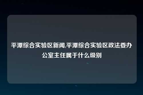 平潭综合实验区新闻,平潭综合实验区政法委办公室主任属于什么级别