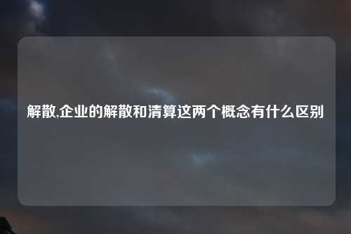 解散,企业的解散和清算这两个概念有什么区别