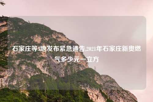 石家庄等3地发布紧急通告,2021年石家庄新奥燃气多少元一立方