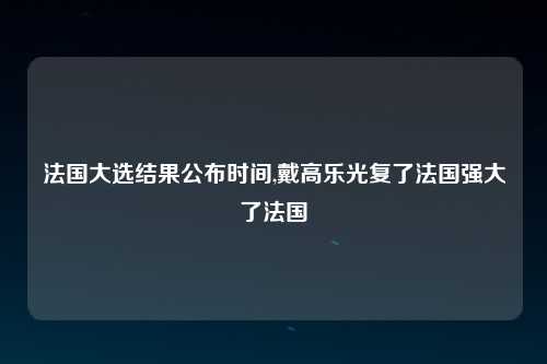 法国大选结果公布时间,戴高乐光复了法国强大了法国