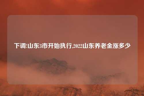 下调!山东3市开始执行,2022山东养老金涨多少