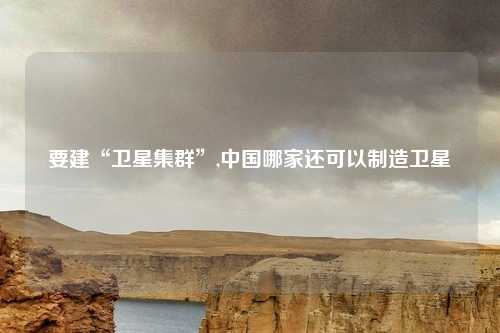 要建“卫星集群”,中国哪家还可以制造卫星