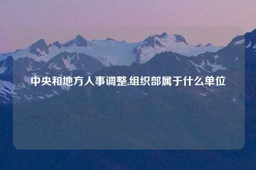 中央和地方人事调整,组织部属于什么单位