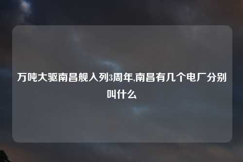 万吨大驱南昌舰入列3周年,南昌有几个电厂分别叫什么