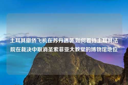 土耳其撤侨飞机在苏丹遇袭,如何看待土耳其法院在裁决中取消圣索菲亚大教堂的博物馆地位