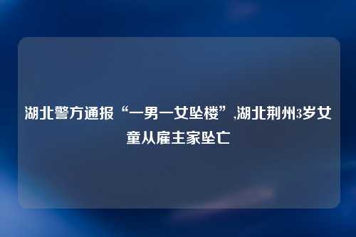 湖北警方通报“一男一女坠楼”,湖北荆州3岁女童从雇主家坠亡