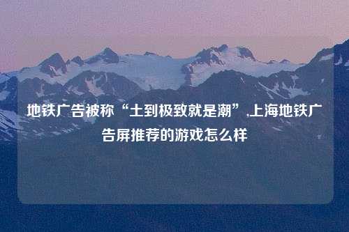 地铁广告被称“土到极致就是潮”,上海地铁广告屏推荐的游戏怎么样