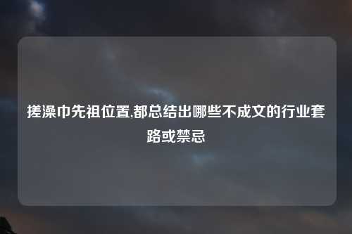 搓澡巾先祖位置,都总结出哪些不成文的行业套路或禁忌