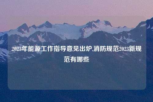 2023年能源工作指导意见出炉,消防规范2023新规范有哪些
